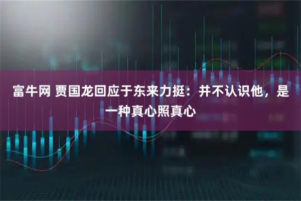 富牛网 贾国龙回应于东来力挺：并不认识他，是一种真心照真心