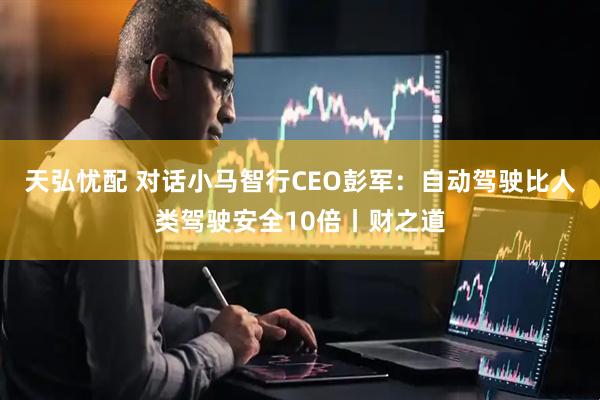 天弘忧配 对话小马智行CEO彭军：自动驾驶比人类驾驶安全10倍丨财之道