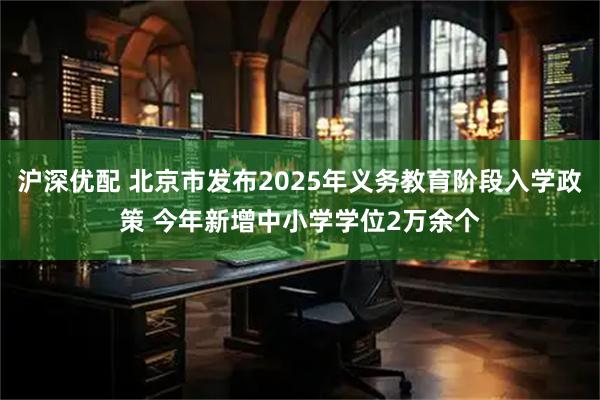 沪深优配 北京市发布2025年义务教育阶段入学政策 今年新增中小学学位2万余个