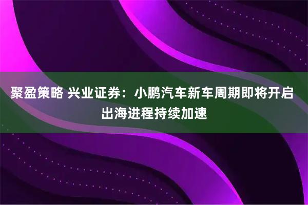 聚盈策略 兴业证券：小鹏汽车新车周期即将开启 出海进程持续加速