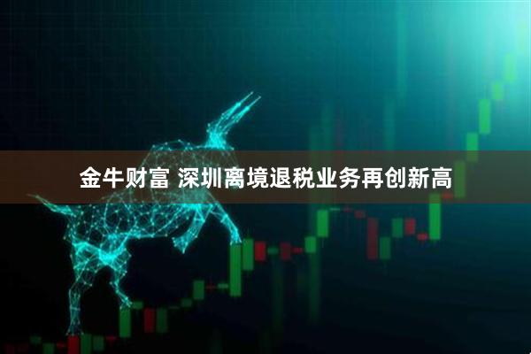 金牛财富 深圳离境退税业务再创新高