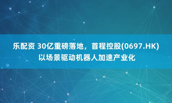 乐配资 30亿重磅落地，首程控股(0697.HK) 以场景驱动机器人加速产业化