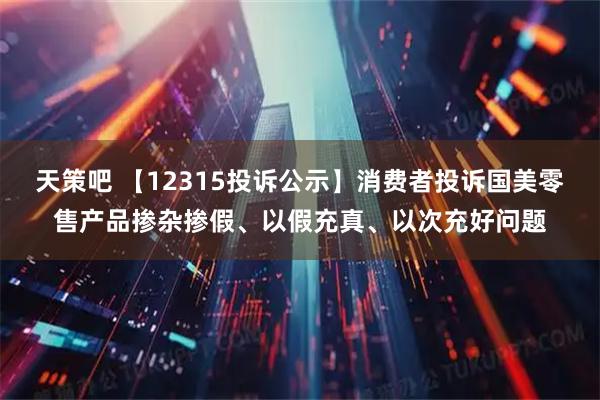 天策吧 【12315投诉公示】消费者投诉国美零售产品掺杂掺假、以假充真、以次充好问题