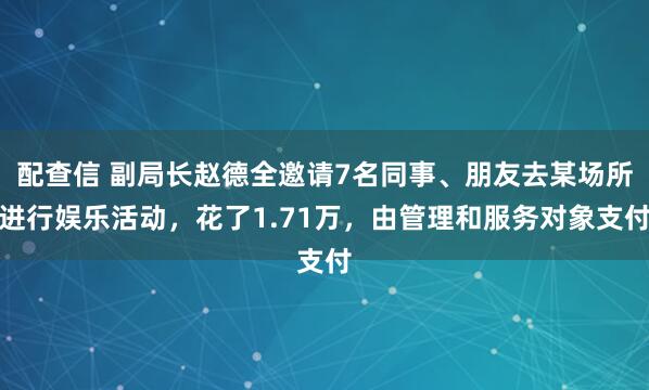 配查信 副局长赵德全邀请7名同事、朋友去某场所进行娱乐活动，花了1.71万，由管理和服务对象支付