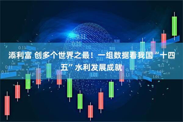添利富 创多个世界之最！一组数据看我国“十四五”水利发展成就