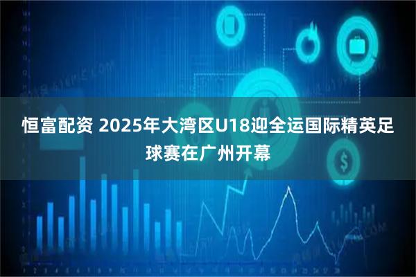 恒富配资 2025年大湾区U18迎全运国际精英足球赛在广州开幕