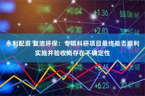 永利配资 复洁环保：专项科研项目最终能否顺利实施并验收尚存在不确定性