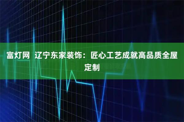 富灯网  辽宁东家装饰：匠心工艺成就高品质全屋定制