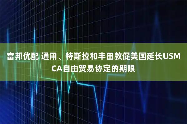 富邦优配 通用、特斯拉和丰田敦促美国延长USMCA自由贸易协定的期限