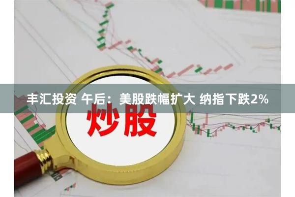 丰汇投资 午后：美股跌幅扩大 纳指下跌2%