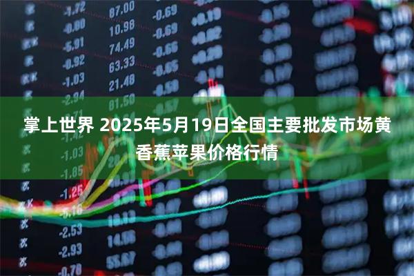 掌上世界 2025年5月19日全国主要批发市场黄香蕉苹果价格行情