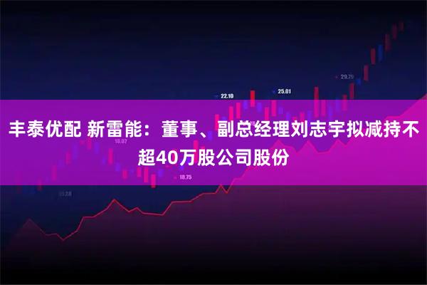 丰泰优配 新雷能：董事、副总经理刘志宇拟减持不超40万股公司股份