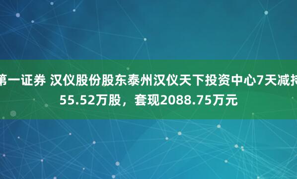 第一证券 汉仪股份股东泰州汉仪天下投资中心7天减持55.52万股，套现2088.75万元