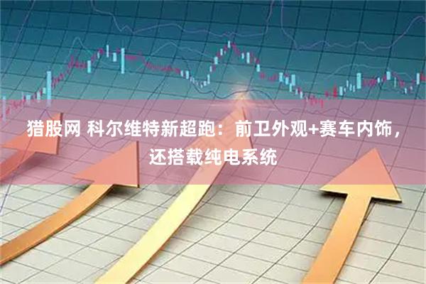 猎股网 科尔维特新超跑：前卫外观+赛车内饰，还搭载纯电系统