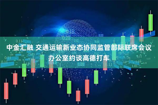 中金汇融 交通运输新业态协同监管部际联席会议办公室约谈高德打车