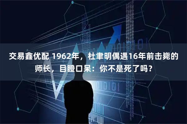 交易鑫优配 1962年，杜聿明偶遇16年前击毙的师长，目瞪口呆：你不是死了吗？