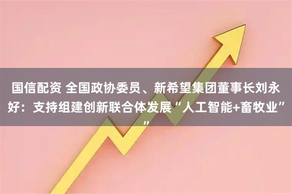 国信配资 全国政协委员、新希望集团董事长刘永好：支持组建创新联合体发展“人工智能+畜牧业”