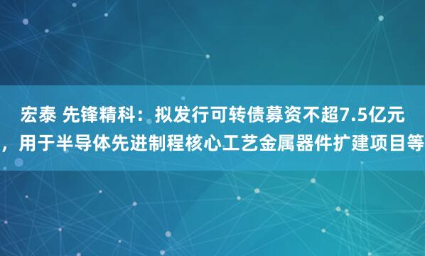 宏泰 先锋精科：拟发行可转债募资不超7.5亿元，用于半导体先进制程核心工艺金属器件扩建项目等