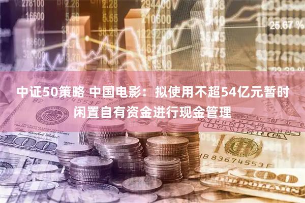 中证50策略 中国电影：拟使用不超54亿元暂时闲置自有资金进行现金管理