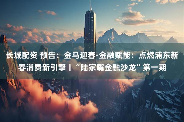 长城配资 预告：金马迎春·金融赋能：点燃浦东新春消费新引擎丨“陆家嘴金融沙龙”第一期